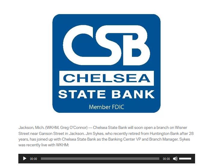 Jackson, Mich. (WKHM, Greg O’Connor) — Chelsea State Bank will soon open a branch on Wisner Street near Ganson Street in Jackson. Jim Sykes, who recently retired from Huntington Bank after 28 years, has joined up with Chelsea State Bank as the Banking Center VP and Branch Manager. Sykes was recently live with WKHM: Audio Player 00:00 00:00 Use Up/Down Arrow keys to increase or decrease volume.